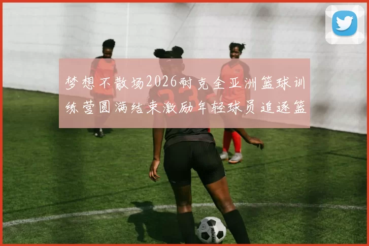 梦想不散场2026耐克全亚洲篮球训练营圆满结束激励年轻球员追逐篮球梦想