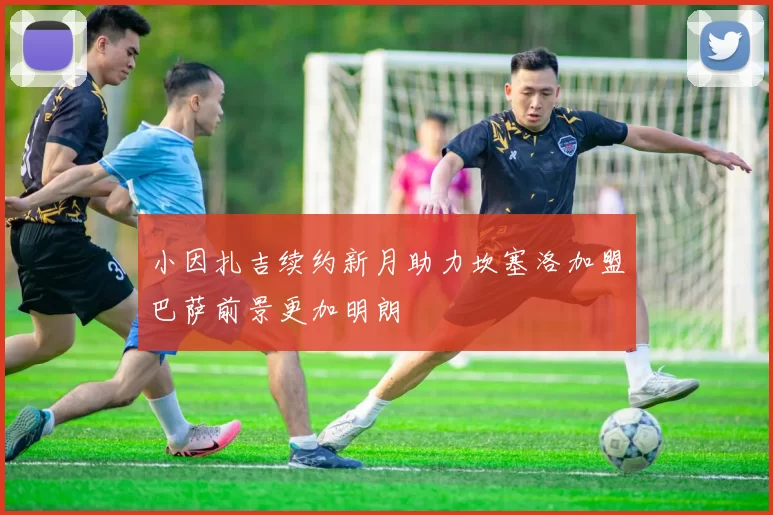 小因扎吉续约新月助力坎塞洛加盟巴萨前景更加明朗