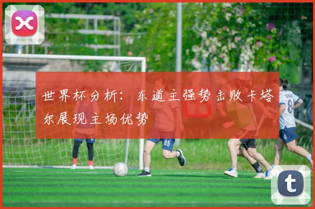 世界杯分析：东道主强势击败卡塔尔展现主场优势