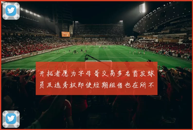 开拓者愿为字母哥交易多名首发球员及选秀权即使短期租借也在所不惜