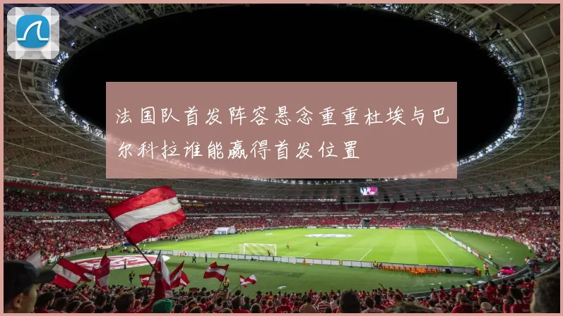 法国队首发阵容悬念重重杜埃与巴尔科拉谁能赢得首发位置