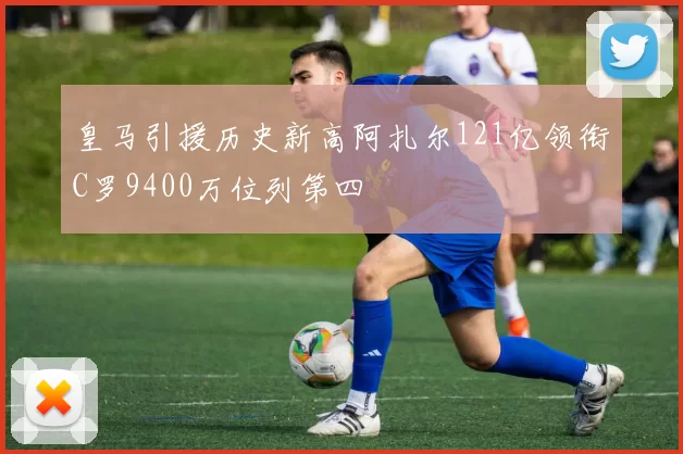 皇马引援历史新高阿扎尔121亿领衔C罗9400万位列第四