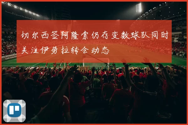 切尔西签阿隆索仍存变数球队同时关注伊劳拉转会动态