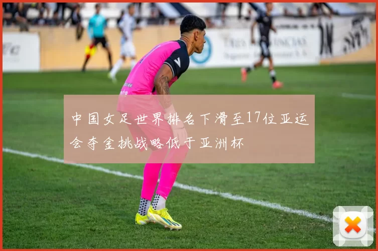 中国女足世界排名下滑至17位亚运会夺金挑战略低于亚洲杯
