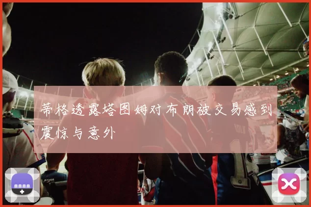蒂格透露塔图姆对布朗被交易感到震惊与意外