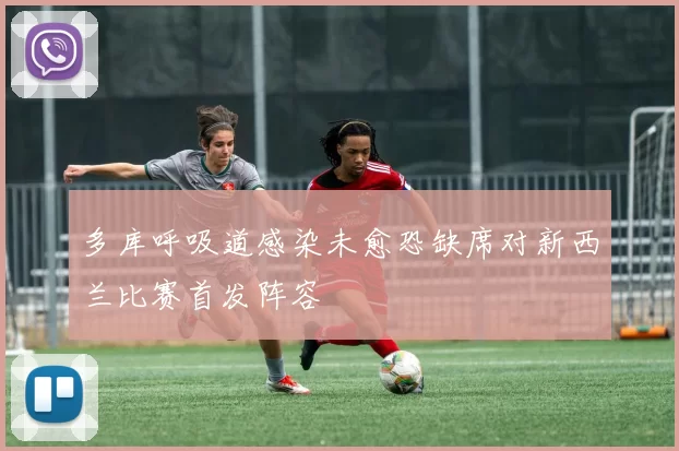 多库呼吸道感染未愈恐缺席对新西兰比赛首发阵容