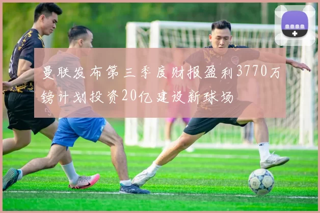 曼联发布第三季度财报盈利3770万镑计划投资20亿建设新球场
