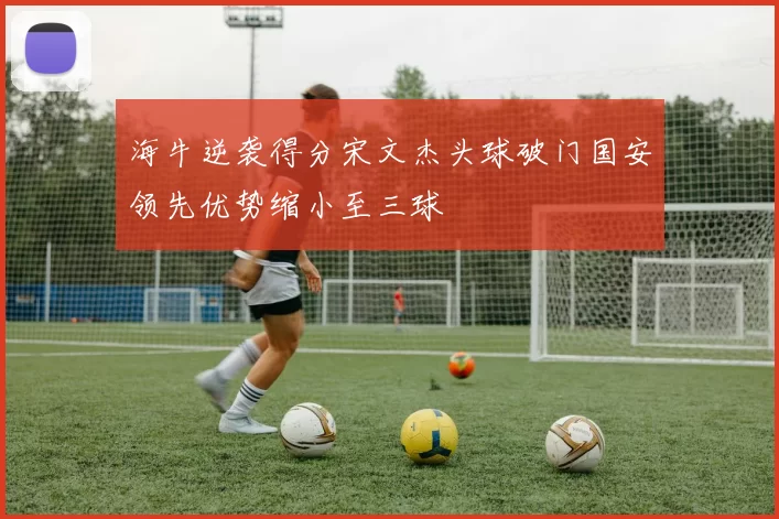 海牛逆袭得分宋文杰头球破门国安领先优势缩小至三球