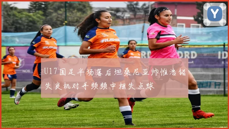 U17国足半场落后坦桑尼亚帅惟浩错失良机对手频频中框失点球