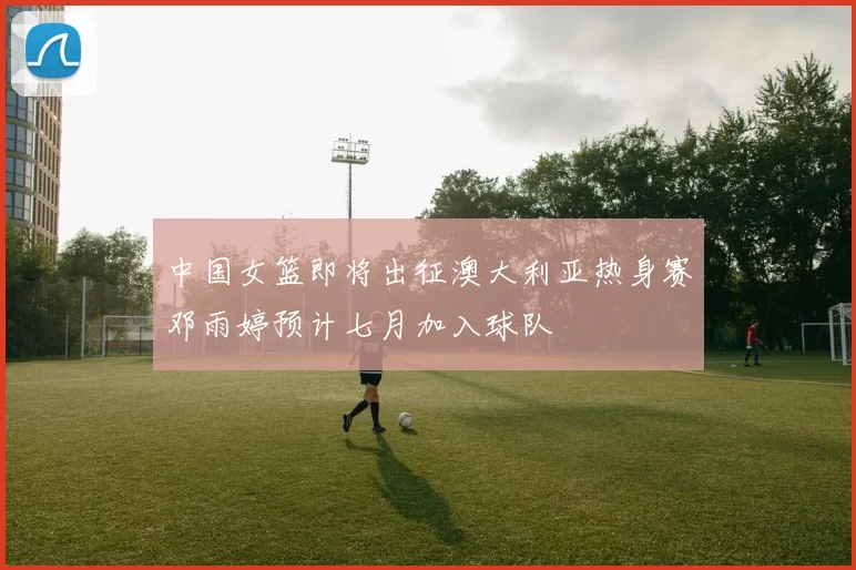 中国女篮即将出征澳大利亚热身赛邓雨婷预计七月加入球队