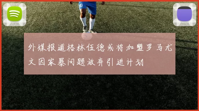 外媒报道格林伍德或将加盟罗马尤文因家暴问题放弃引进计划