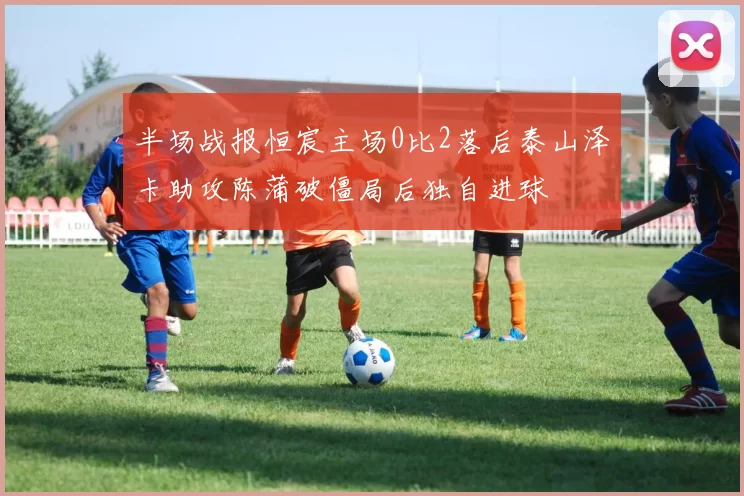 半场战报恒宸主场0比2落后泰山泽卡助攻陈蒲破僵局后独自进球