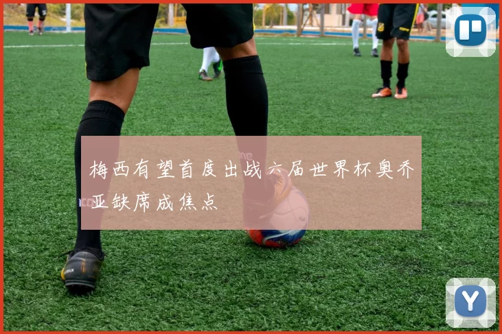 梅西有望首度出战六届世界杯奥乔亚缺席成焦点