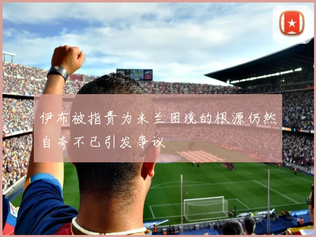 伊布被指责为米兰困境的根源仍然自夸不已引发争议