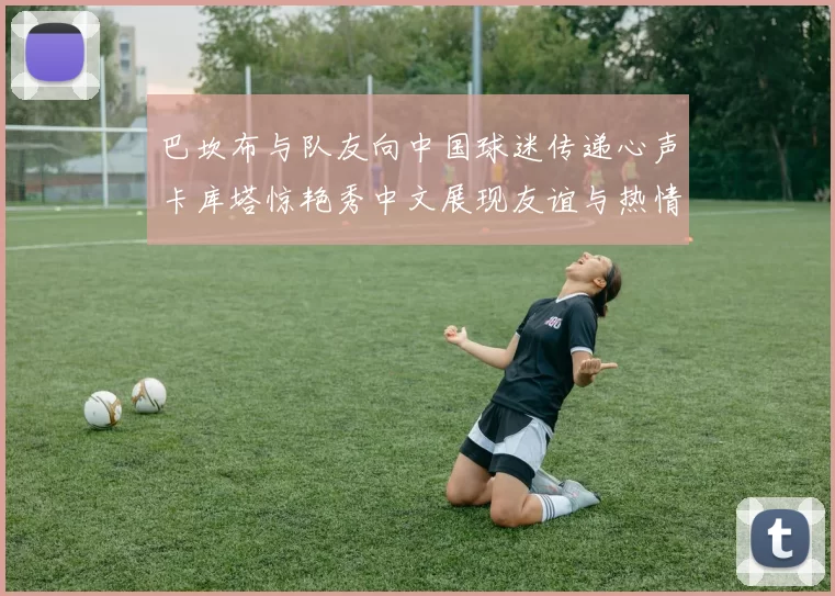 巴坎布与队友向中国球迷传递心声卡库塔惊艳秀中文展现友谊与热情