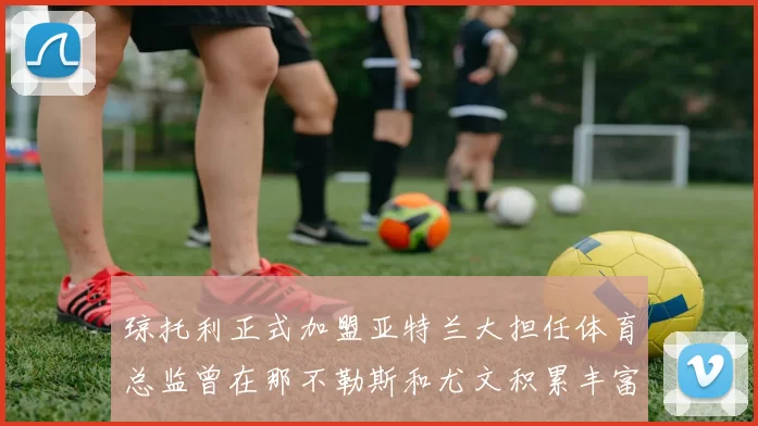琼托利正式加盟亚特兰大担任体育总监曾在那不勒斯和尤文积累丰富经验