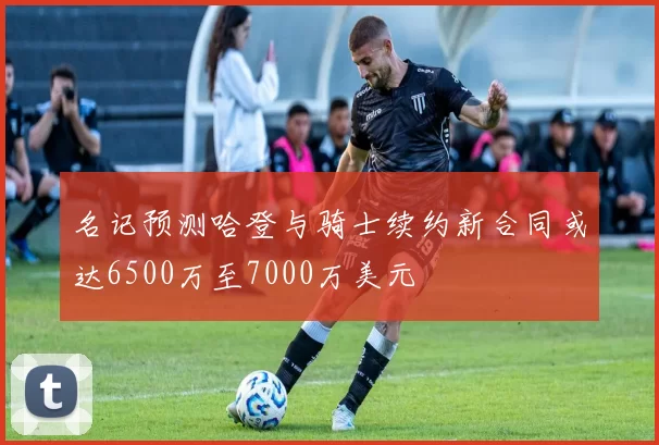 名记预测哈登与骑士续约新合同或达6500万至7000万美元