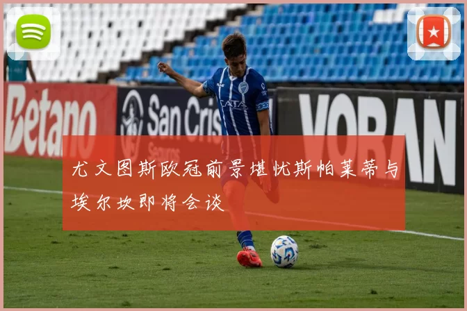 尤文图斯欧冠前景堪忧斯帕莱蒂与埃尔坎即将会谈