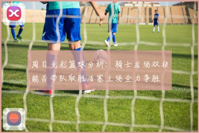 周日竞彩篮球分析：骑士后场双核能否带队取胜活塞主场全力争胜