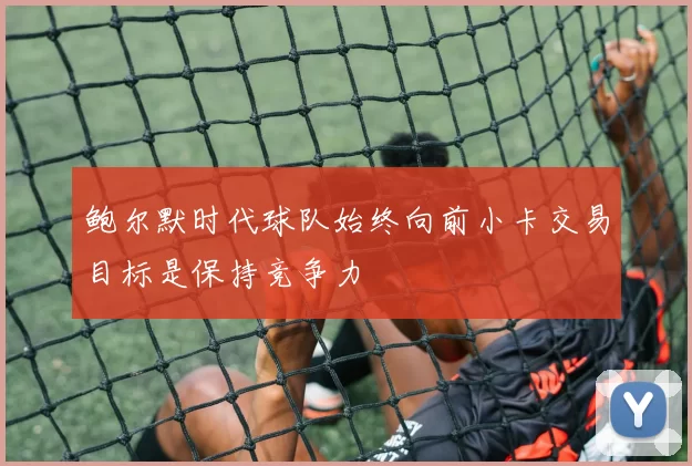 鲍尔默时代球队始终向前小卡交易目标是保持竞争力