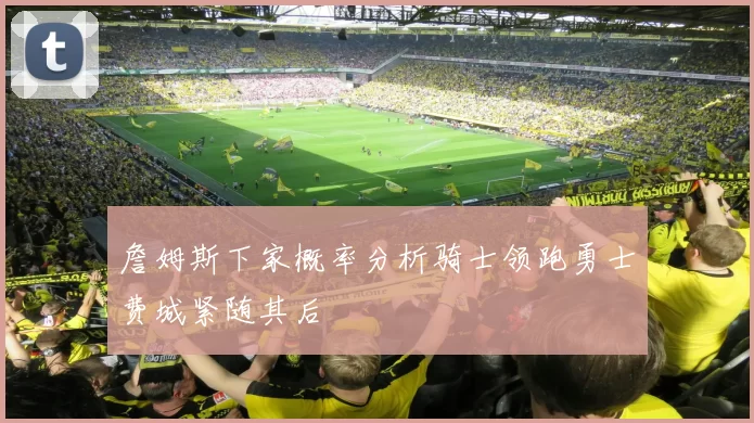 詹姆斯下家概率分析骑士领跑勇士费城紧随其后