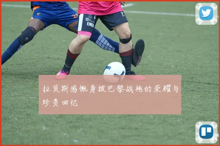 拉莫斯感慨身披巴黎战袍的荣耀与珍贵回忆