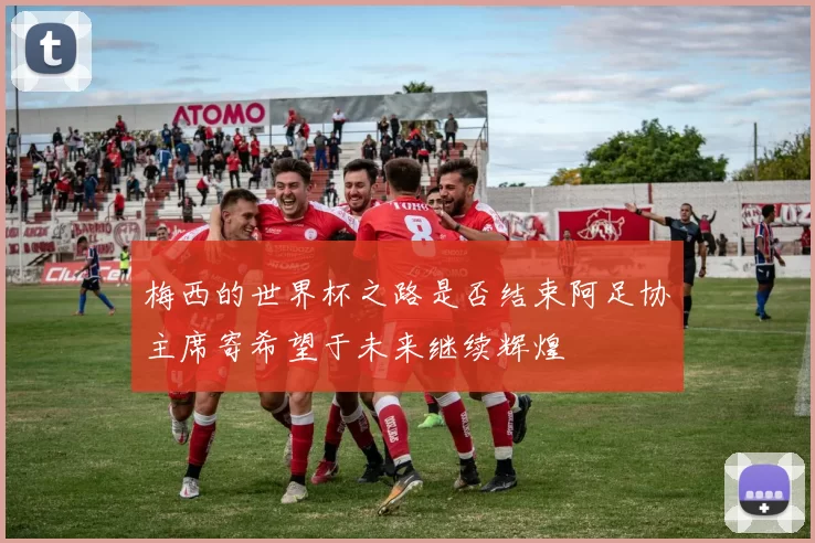梅西的世界杯之路是否结束阿足协主席寄希望于未来继续辉煌
