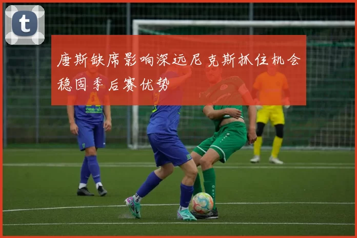 唐斯缺席影响深远尼克斯抓住机会稳固季后赛优势
