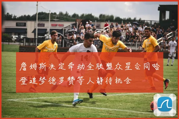 詹姆斯决定牵动全联盟众星合同哈登追梦德罗赞等人静待机会
