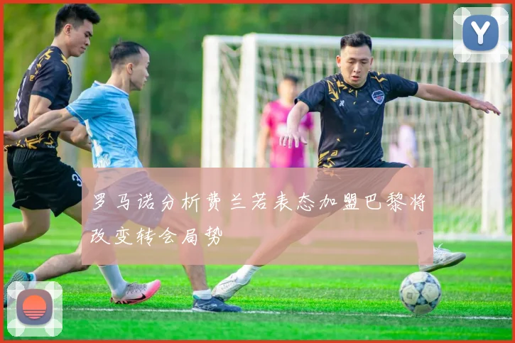 罗马诺分析费兰若表态加盟巴黎将改变转会局势